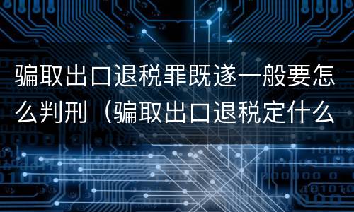 骗取出口退税罪既遂一般要怎么判刑（骗取出口退税定什么罪）