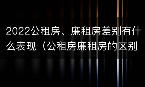 2022公租房、廉租房差别有什么表现（公租房廉租房的区别有哪些）