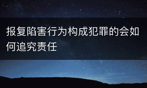 报复陷害行为构成犯罪的会如何追究责任
