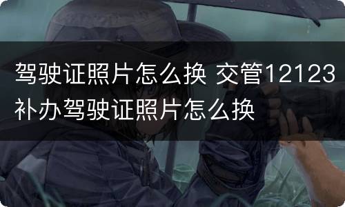 驾驶证照片怎么换 交管12123补办驾驶证照片怎么换