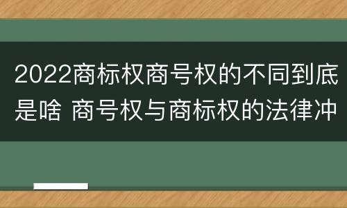 2022商标权商号权的不同到底是啥 商号权与商标权的法律冲突与解决