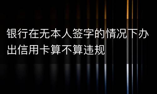 银行在无本人签字的情况下办出信用卡算不算违规