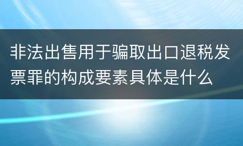 非法出售用于骗取出口退税发票罪的构成要素具体是什么