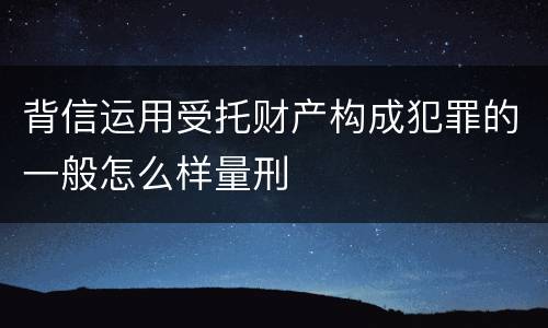 背信运用受托财产构成犯罪的一般怎么样量刑