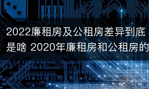 2022廉租房及公租房差异到底是啥 2020年廉租房和公租房的区别