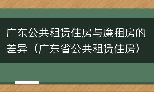 广东公共租赁住房与廉租房的差异（广东省公共租赁住房）