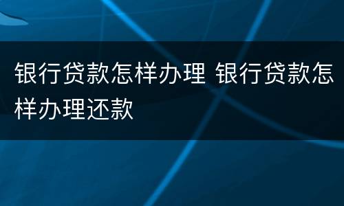 银行贷款怎样办理 银行贷款怎样办理还款