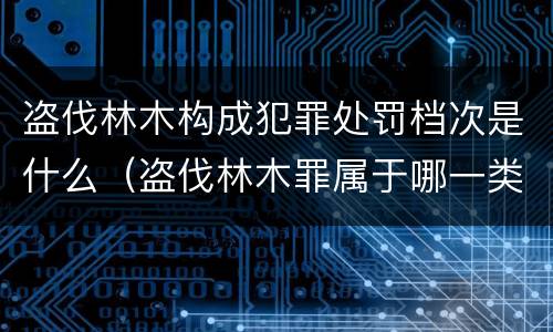 盗伐林木构成犯罪处罚档次是什么（盗伐林木罪属于哪一类罪名）