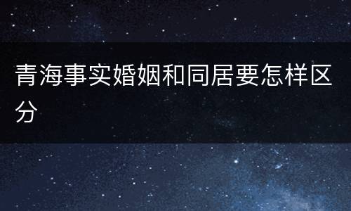 青海事实婚姻和同居要怎样区分