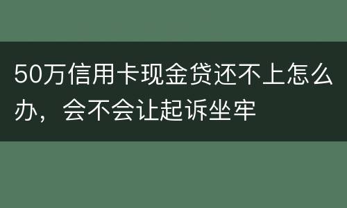 50万信用卡现金贷还不上怎么办,会不会让起诉坐牢