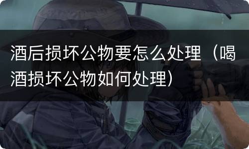 酒后损坏公物要怎么处理（喝酒损坏公物如何处理）