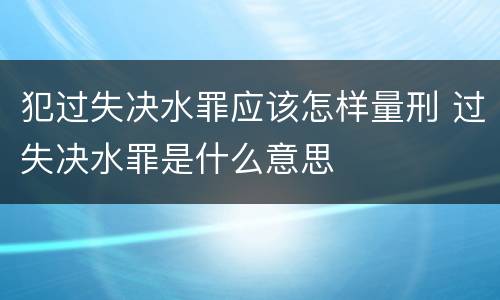 犯过失决水罪应该怎样量刑 过失决水罪是什么意思