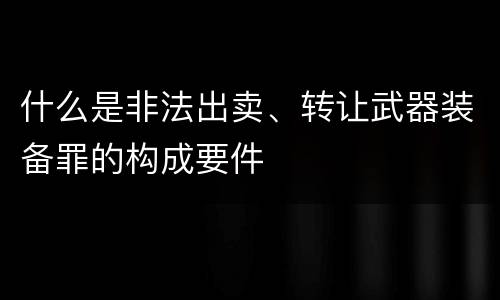 什么是非法出卖、转让武器装备罪的构成要件