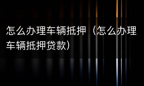 怎么办理车辆抵押（怎么办理车辆抵押贷款）