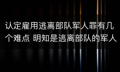 认定雇用逃离部队军人罪有几个难点 明知是逃离部队的军人而雇用的