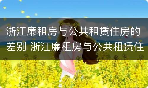 浙江廉租房与公共租赁住房的差别 浙江廉租房与公共租赁住房的差别在哪