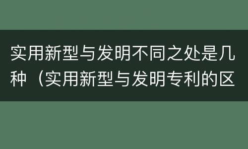 实用新型与发明不同之处是几种（实用新型与发明专利的区别有哪些）