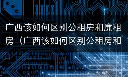 广西该如何区别公租房和廉租房（广西该如何区别公租房和廉租房呢）
