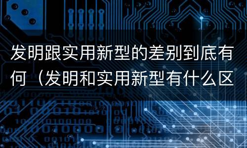 发明跟实用新型的差别到底有何（发明和实用新型有什么区别）