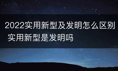 2022实用新型及发明怎么区别 实用新型是发明吗
