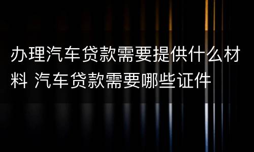 办理汽车贷款需要提供什么材料 汽车贷款需要哪些证件