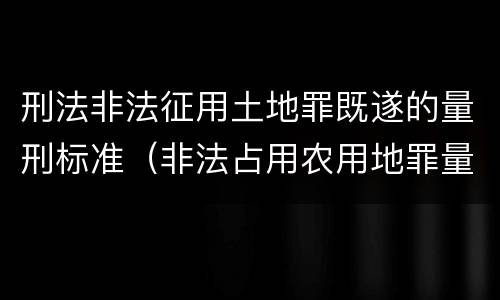 刑法非法征用土地罪既遂的量刑标准（非法占用农用地罪量刑司法解释）