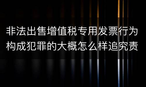 非法出售增值税专用发票行为构成犯罪的大概怎么样追究责任