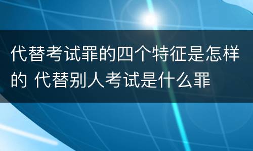 代替考试罪的四个特征是怎样的 代替别人考试是什么罪