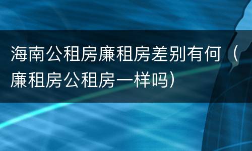 海南公租房廉租房差别有何（廉租房公租房一样吗）