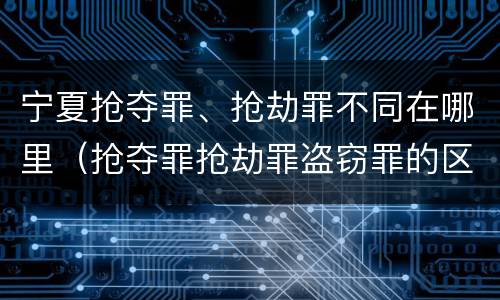 宁夏抢夺罪、抢劫罪不同在哪里（抢夺罪抢劫罪盗窃罪的区别）