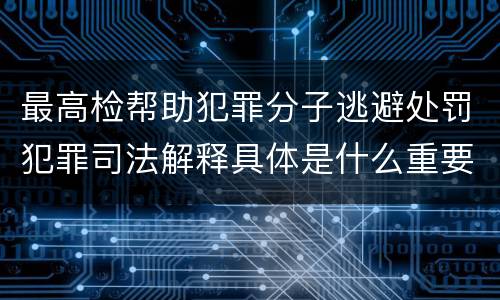 最高检帮助犯罪分子逃避处罚犯罪司法解释具体是什么重要规定