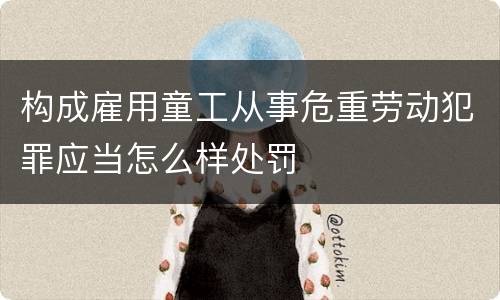 构成雇用童工从事危重劳动犯罪应当怎么样处罚