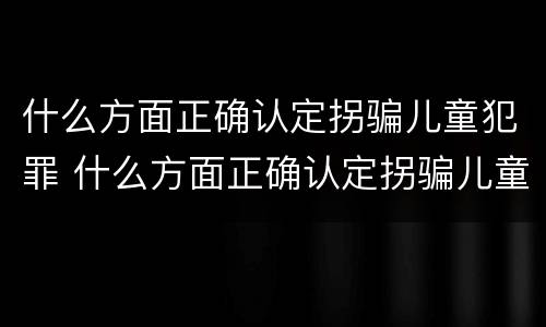 什么方面正确认定拐骗儿童犯罪 什么方面正确认定拐骗儿童犯罪案件