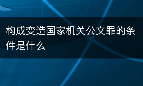 构成变造国家机关公文罪的条件是什么