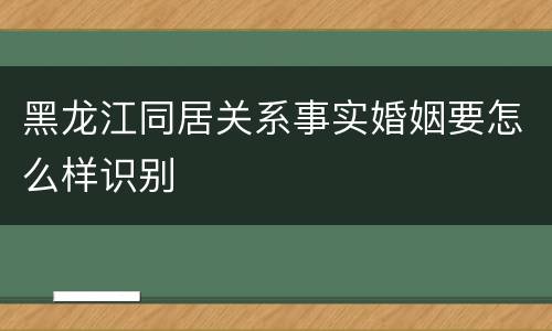 黑龙江同居关系事实婚姻要怎么样识别
