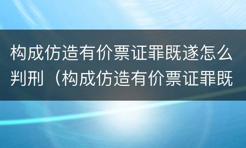 构成仿造有价票证罪既遂怎么判刑（构成仿造有价票证罪既遂怎么判刑的）
