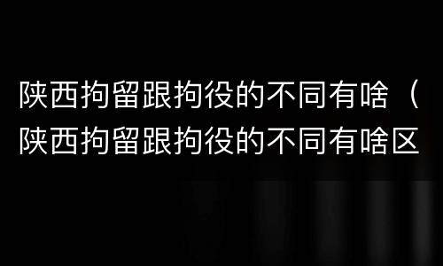 陕西拘留跟拘役的不同有啥（陕西拘留跟拘役的不同有啥区别）