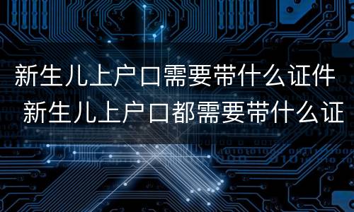 新生儿上户口需要带什么证件 新生儿上户口都需要带什么证件