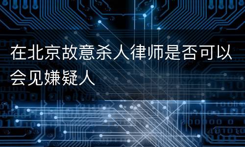 在北京故意杀人律师是否可以会见嫌疑人