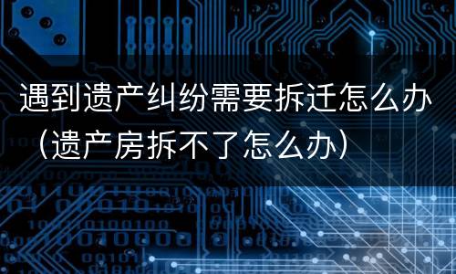 遇到遗产纠纷需要拆迁怎么办（遗产房拆不了怎么办）