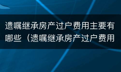 遗嘱继承房产过户费用主要有哪些（遗嘱继承房产过户费用和法定房产继承）