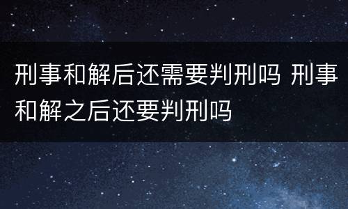 刑事和解后还需要判刑吗 刑事和解之后还要判刑吗