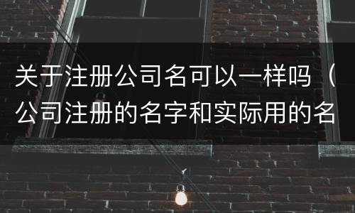 关于注册公司名可以一样吗（公司注册的名字和实际用的名字不一样可以吗）
