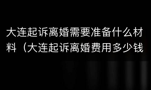 大连起诉离婚需要准备什么材料（大连起诉离婚费用多少钱）
