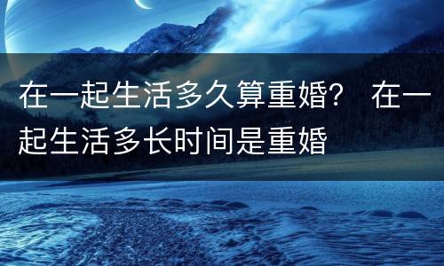 在一起生活多久算重婚？ 在一起生活多长时间是重婚