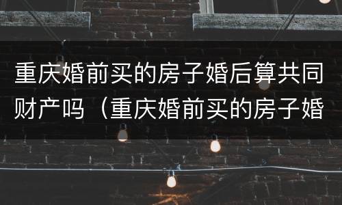重庆婚前买的房子婚后算共同财产吗（重庆婚前买的房子婚后算共同财产吗怎么算）