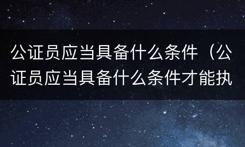 公证员应当具备什么条件（公证员应当具备什么条件才能执业）