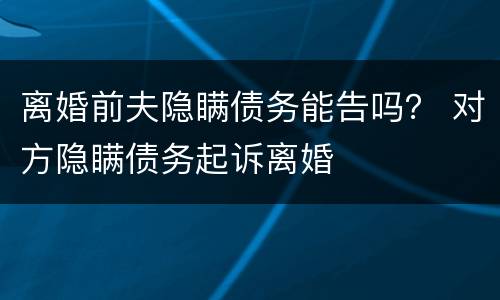 离婚前夫隐瞒债务能告吗？ 对方隐瞒债务起诉离婚