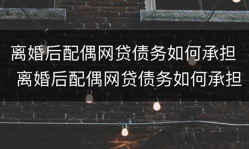 离婚后配偶网贷债务如何承担 离婚后配偶网贷债务如何承担法律责任