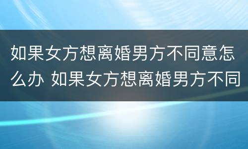 如果女方想离婚男方不同意怎么办 如果女方想离婚男方不同意怎么办呢